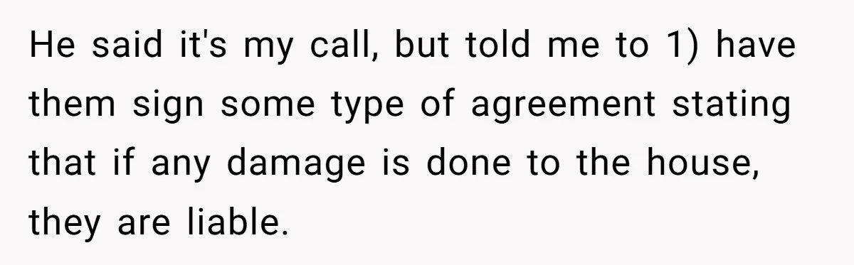 He said it's my call, but told me to 1) have them sign some type of agreement stating that if any damage is done to the house, they are liable.