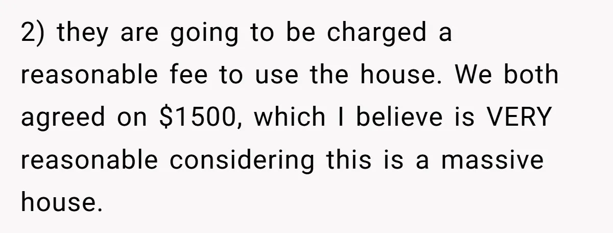2) they are going to be charged a reasonable fee to use the house. We both agreed on $1500, which I believe is VERY reasonable considering this is a massive...
