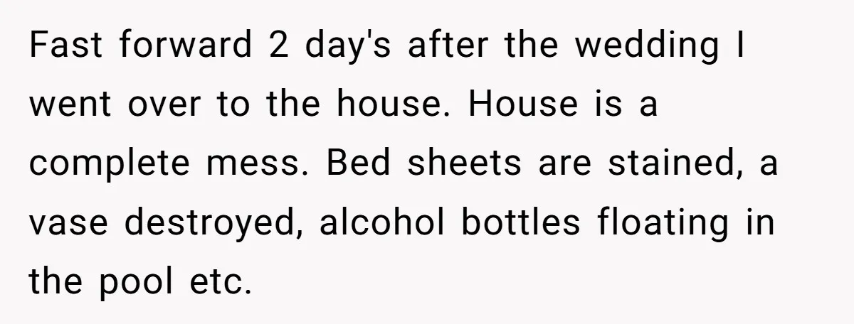 Fast forward 2 day's after the wedding I went over to the house. House is a complete mess. Bed sheets are stained, a vase destroyed, alcohol bottles floating in the...