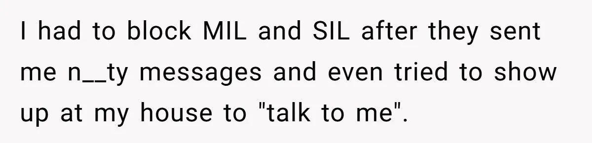 I had to block MIL and SIL after they sent me n__ty messages and even tried to show up at my house to "talk to me".
