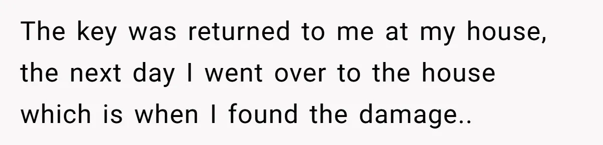 The key was returned to me at my house, the next day I went over to the house which is when I found the damage..