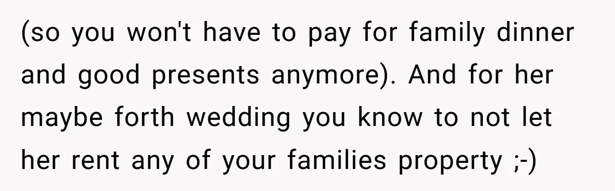 (so you won't have to pay for family dinner and good presents anymore). And for her maybe forth wedding you know to not let her rent any of your families...