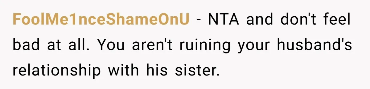 FoolMe1nceShameOnU − NTA and don't feel bad at all. You aren't ruining your husband's relationship with his sister.