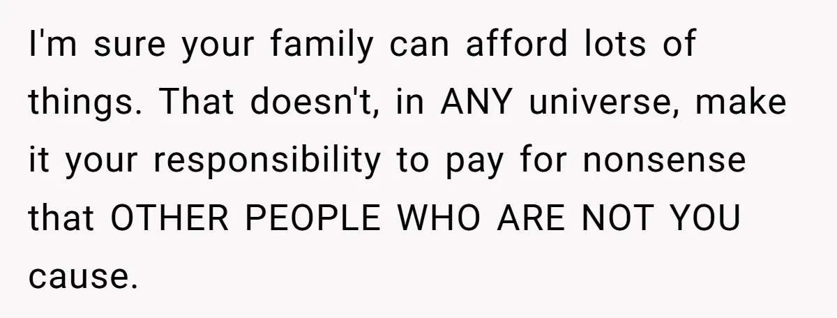 I'm sure your family can afford lots of things. That doesn't, in ANY universe, make it your responsibility to pay for nonsense that OTHER PEOPLE WHO ARE NOT YOU cause.
