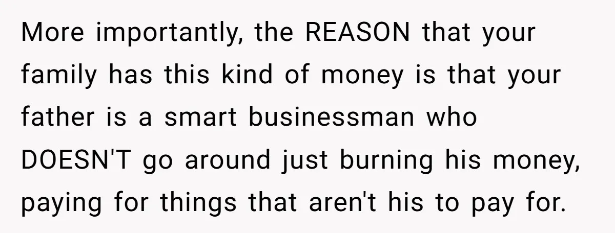 More importantly, the REASON that your family has this kind of money is that your father is a smart businessman who DOESN'T go around just burning his money, paying for...