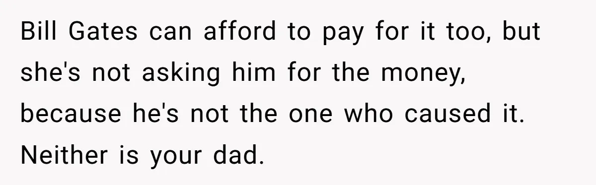 Bill Gates can afford to pay for it too, but she's not asking him for the money, because he's not the one who caused it. Neither is your dad.