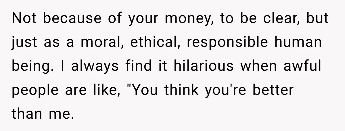 Not because of your money, to be clear, but just as a moral, ethical, responsible human being. I always find it hilarious when awful people are like, "You think you're...
