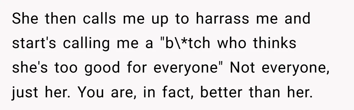She then calls me up to harrass me and start's calling me a "b\*tch who thinks she's too good for everyone" Not everyone, just her. You are, in fact, better...