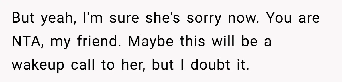 But yeah, I'm sure she's sorry now. You are NTA, my friend. Maybe this will be a wakeup call to her, but I doubt it.