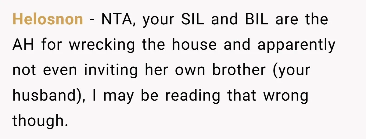 Helosnon − NTA, your SIL and BIL are the AH for wrecking the house and apparently not even inviting her own brother (your husband), I may be reading that wrong...