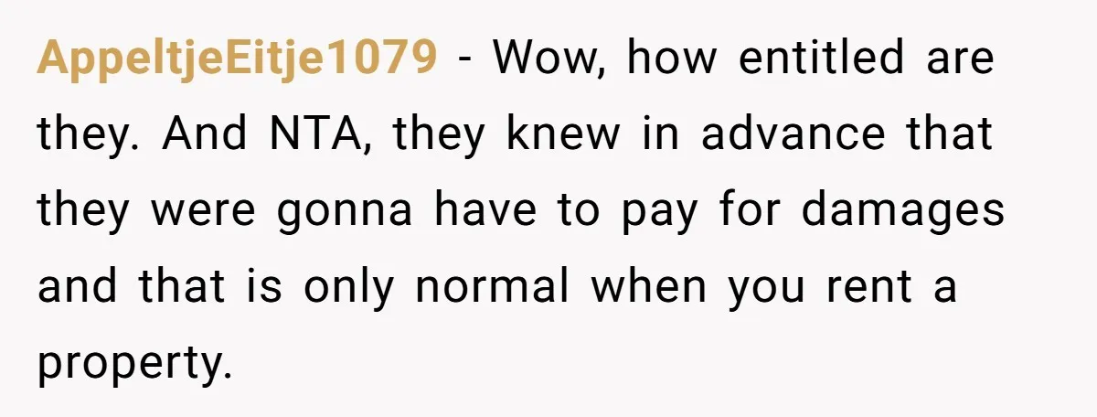 AppeltjeEitje1079 − Wow, how entitled are they. And NTA, they knew in advance that they were gonna have to pay for damages and that is only normal when you rent...