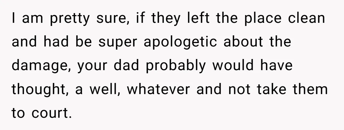 I am pretty sure, if they left the place clean and had be super apologetic about the damage, your dad probably would have thought, a well, whatever and not take...