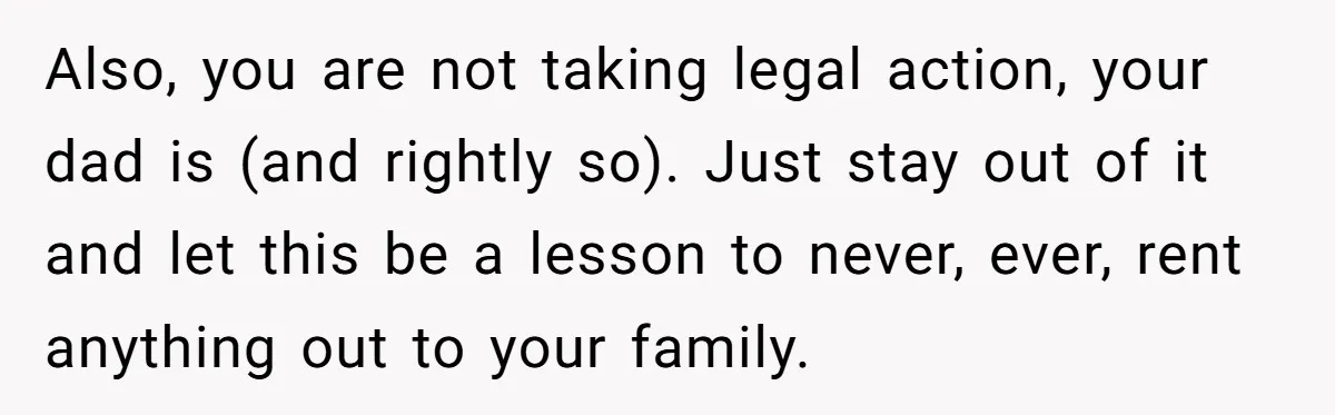 Also, you are not taking legal action, your dad is (and rightly so). Just stay out of it and let this be a lesson to never, ever, rent anything out...