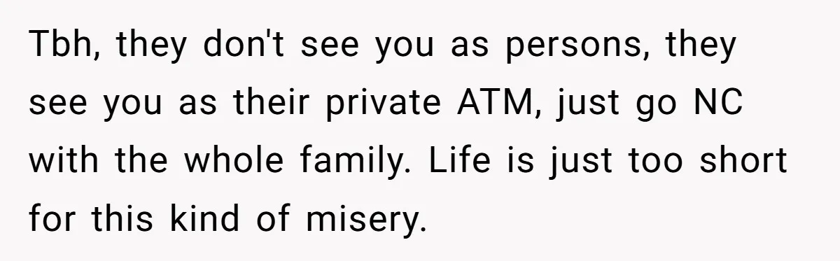 Tbh, they don't see you as persons, they see you as their private ATM, just go NC with the whole family. Life is just too short for this kind of...