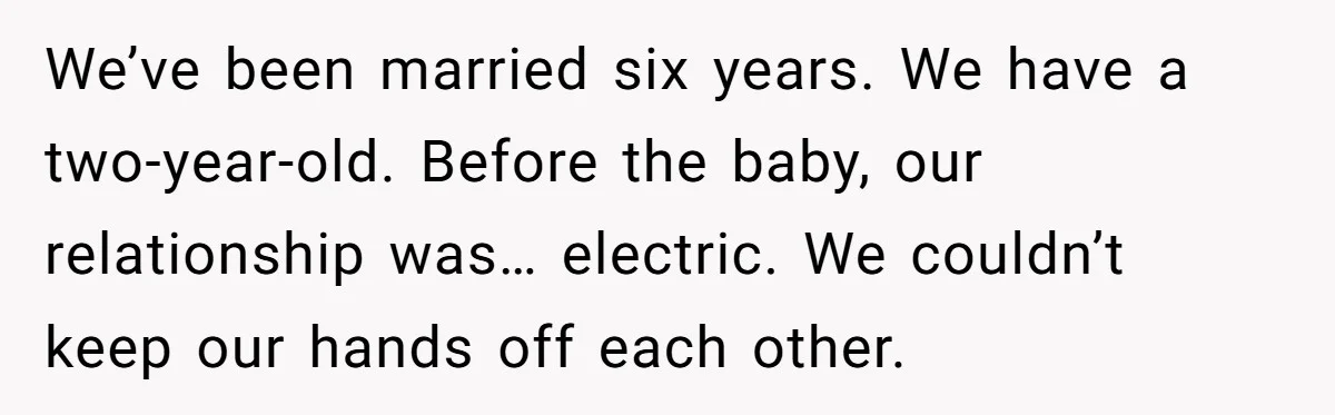 We’ve been married six years. We have a two-year-old. Before the baby, our relationship was… electric. We couldn’t keep our hands off each other.