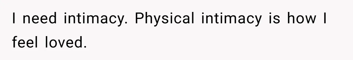 I need intimacy. Physical intimacy is how I feel loved.