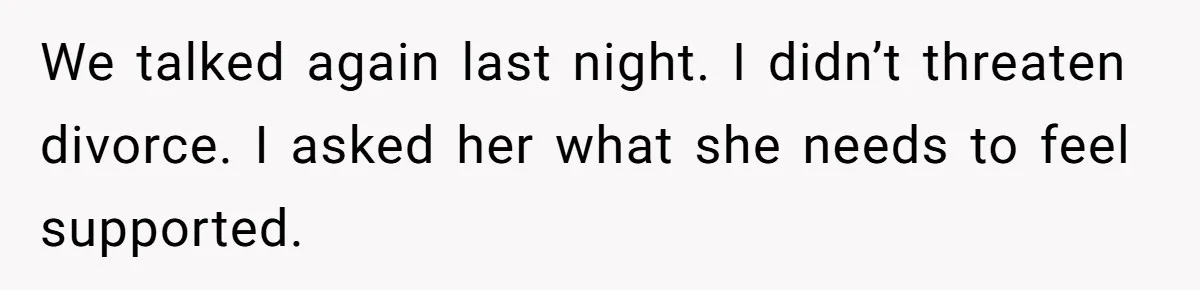 We talked again last night. I didn’t threaten divorce. I asked her what she needs to feel supported.