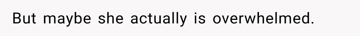 But maybe she actually is overwhelmed.