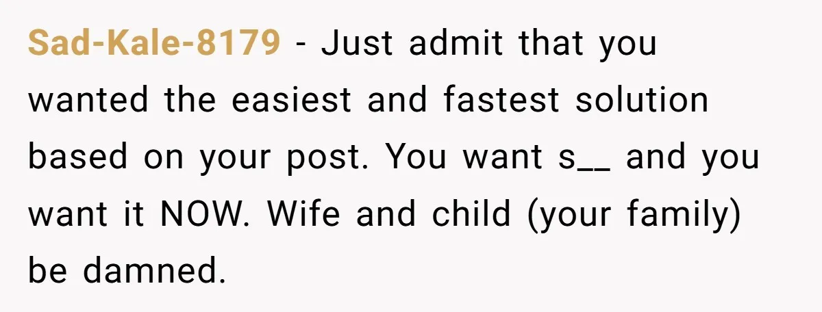 Sad-Kale-8179 − Just admit that you wanted the easiest and fastest solution based on your post. You want s__ and you want it NOW. Wife and child (your family) be...