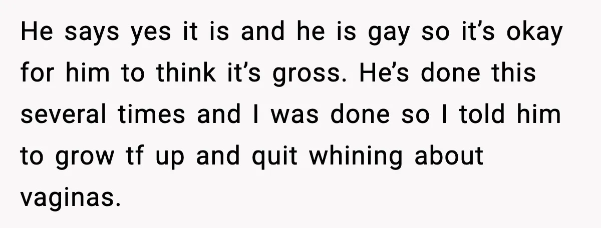 He says yes it is and he is gay so it’s okay for him to think it’s gross. He’s done this several times and I was done so I told...