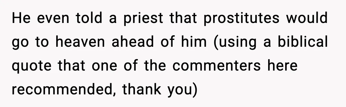 He even told a priest that prostitutes would go to heaven ahead of him (using a biblical quote that one of the commenters here recommended, thank you)
