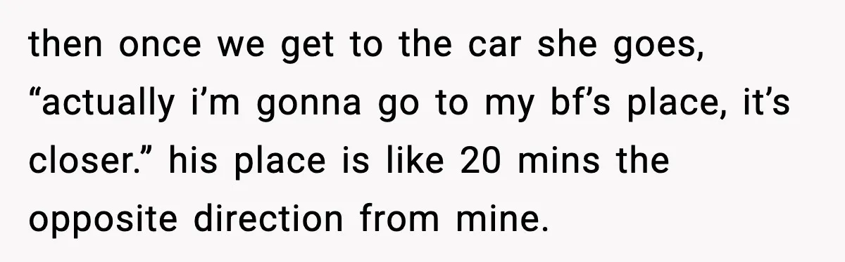 then once we get to the car she goes, “actually i’m gonna go to my bf’s place, it’s closer.” his place is like 20 mins the opposite direction from mine.
