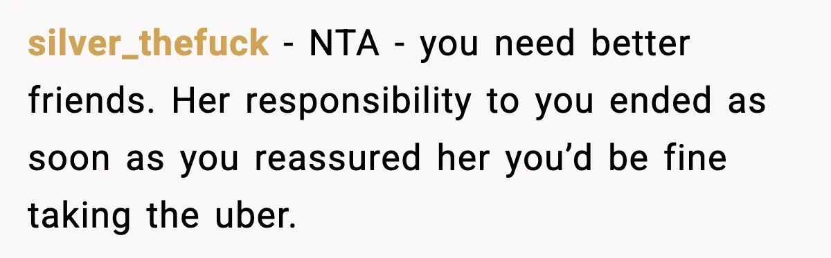 silver_thefuck - NTA - you need better friends. Her responsibility to you ended as soon as you reassured her you’d be fine taking the uber.