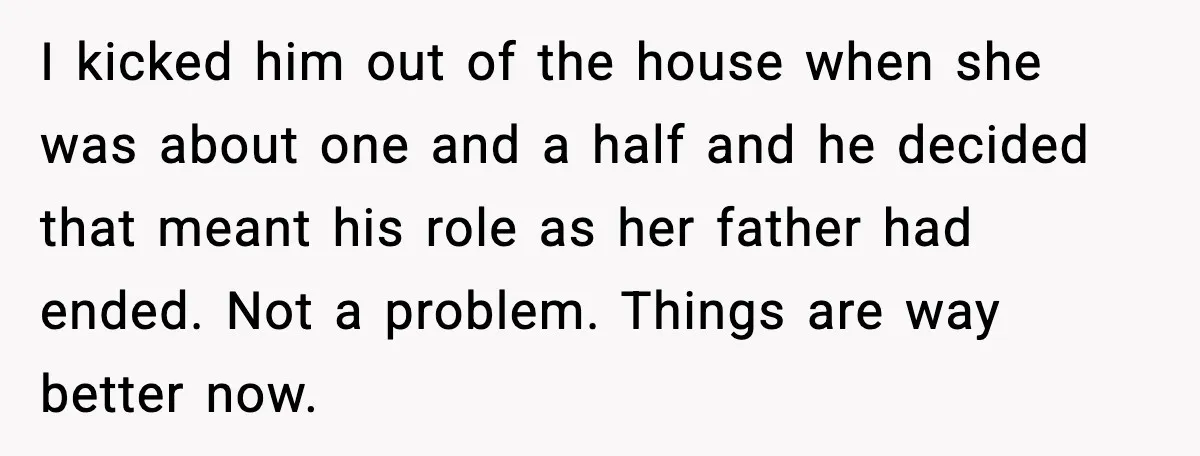 I kicked him out of the house when she was about one and a half and he decided that meant his role as her father had ended. Not a problem....