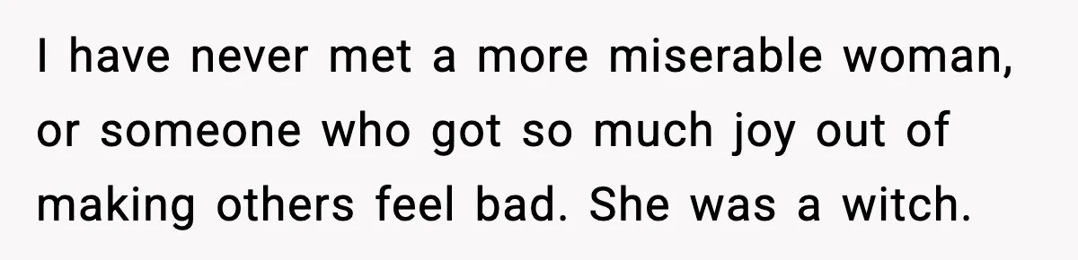 I have never met a more miserable woman, or someone who got so much joy out of making others feel bad. She was a witch.