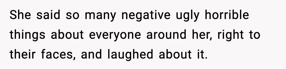 She said so many negative ugly horrible things about everyone around her, right to their faces, and laughed about it.