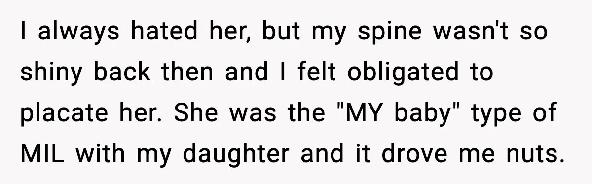 I always hated her, but my spine wasn't so shiny back then and I felt obligated to placate her. She was the "MY baby" type of MIL with my daughter...