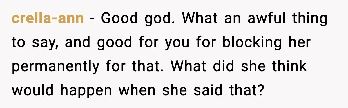 crella-ann - Good god. What an awful thing to say, and good for you for blocking her permanently for that. What did she think would happen when she said that?