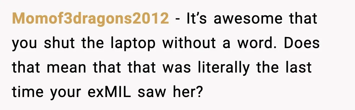 Momof3dragons2012 - It’s awesome that you shut the laptop without a word. Does that mean that that was literally the last time your exMIL saw her?
