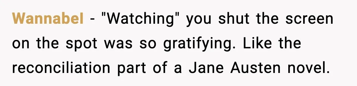 WannabeI - "Watching" you shut the screen on the spot was so gratifying. Like the reconciliation part of a Jane Austen novel.