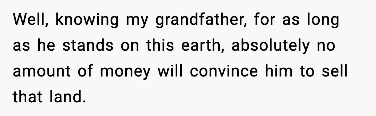 Well, knowing my grandfather, for as long as he stands on this earth, absolutely no amount of money will convince him to sell that land.