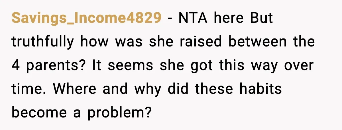 Savings_Income4829 - NTA here But truthfully how was she raised between the 4 parents? It seems she got this way over time. Where and why did these habits become a...