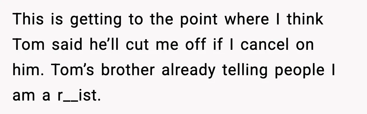 This is getting to the point where I think Tom said he’ll cut me off if I cancel on him. Tom’s brother already telling people I am a r__ist.
