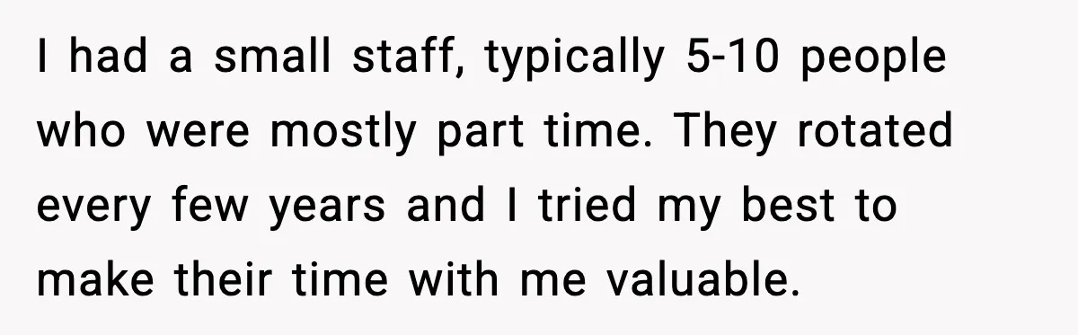 I had a small staff, typically 5-10 people who were mostly part time. They rotated every few years and I tried my best to make their time with me valuable.