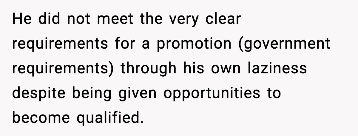 He did not meet the very clear requirements for a promotion (government requirements) through his own laziness despite being given opportunities to become qualified.