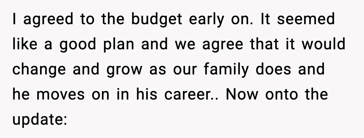 I agreed to the budget early on. It seemed like a good plan and we agree that it would change and grow as our family does and he moves on...