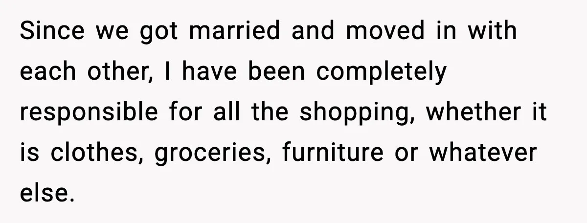 Since we got married and moved in with each other, I have been completely responsible for all the shopping, whether it is clothes, groceries, furniture or whatever else.