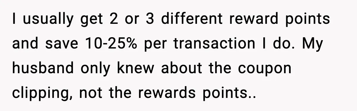 I usually get 2 or 3 different reward points and save 10-25% per transaction I do. My husband only knew about the coupon clipping, not the rewards points.. ​