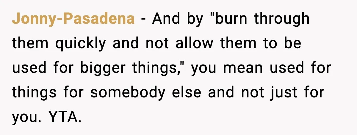 Jonny-Pasadena - And by "burn through them quickly and not allow them to be used for bigger things," you mean used for things for somebody else and not just for...
