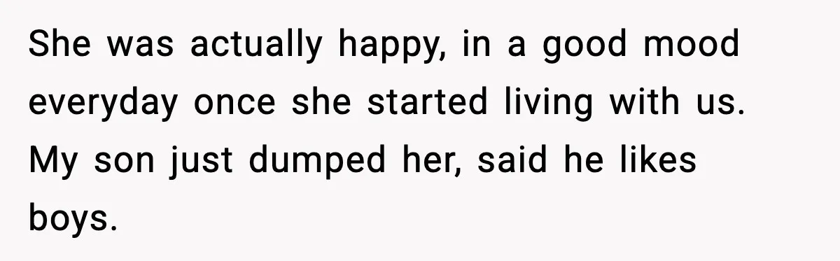 Mom Considers Banning Son’s New Crush After Breakup With Live-In Girlfriend She was actually happy, in a good mood everyday once she started living with us. My son just dumped her, said he likes boys.