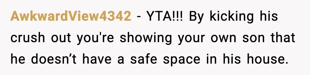 Mom Considers Banning Son’s New Crush After Breakup With Live-In Girlfriend AwkwardView4342 - YTA!!! By kicking his crush out you're showing your own son that he doesn’t have a safe space in his house.