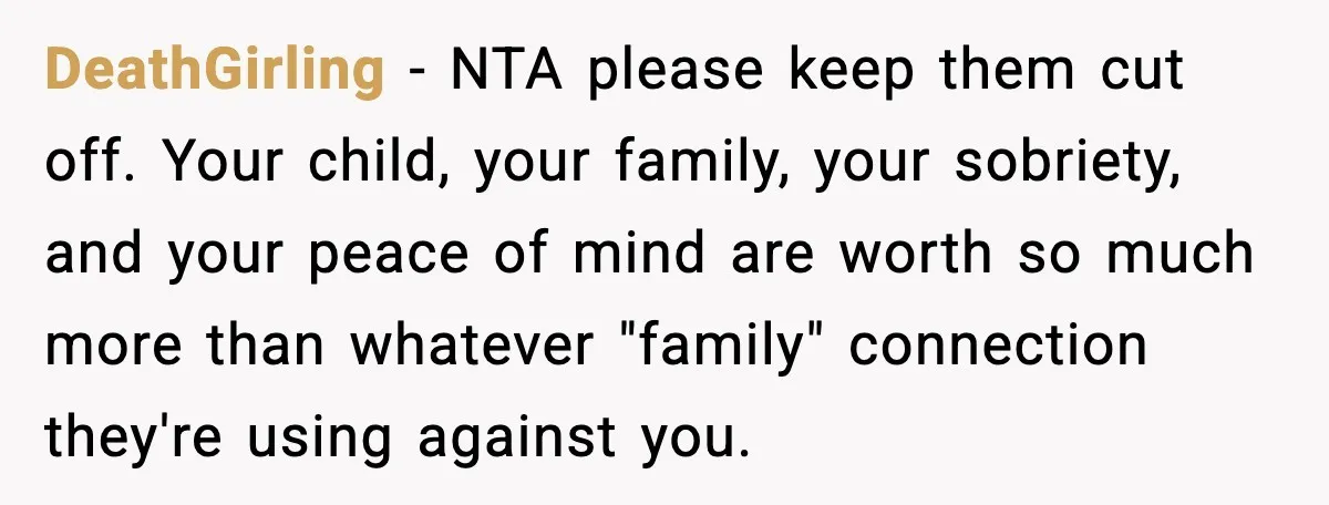 DeathGirling - NTA please keep them cut off. Your child, your family, your sobriety, and your peace of mind are worth so much more than whatever "family" connection they're using...