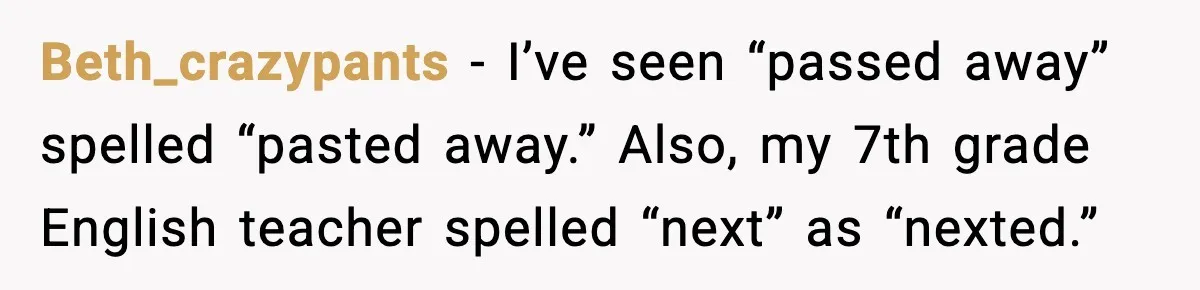 Beth_crazypants - I’ve seen “passed away” spelled “pasted away.” Also, my 7th grade English teacher spelled “next” as “nexted.”