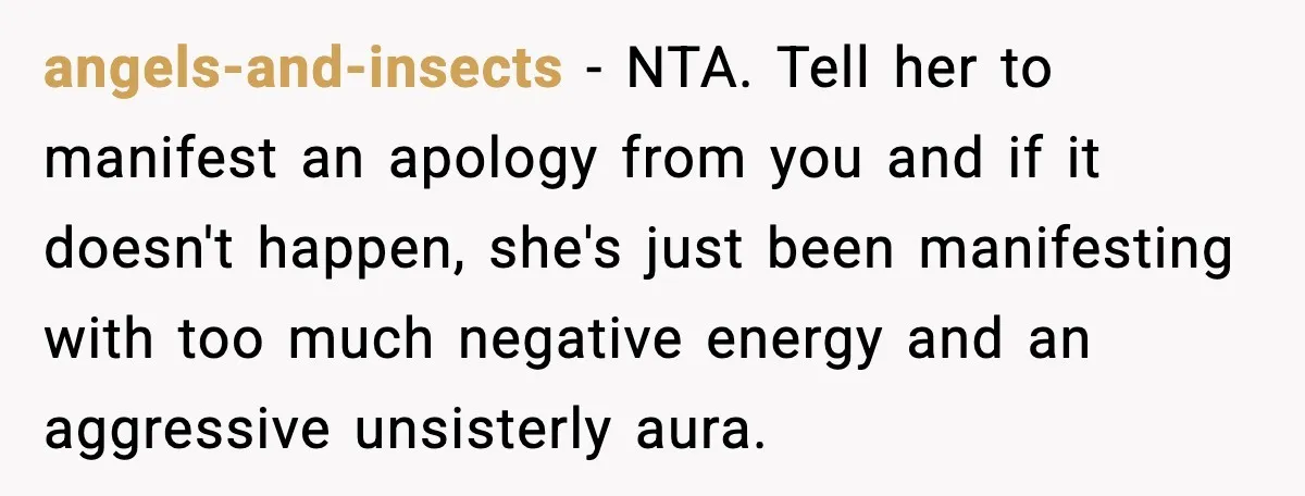 Sister Polices Her Dating “Aura”, Then Uses Mom’s Birthday as an Apology Hostage angels-and-insects - NTA. Tell her to manifest an apology from you and if it doesn't happen, she's just been manifesting with too much negative energy and an aggressive unsisterly aura.