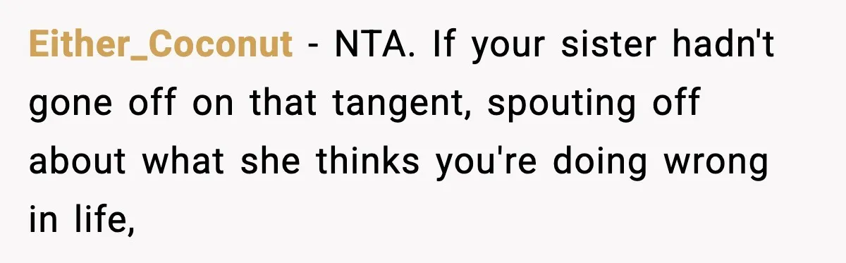 Sister Polices Her Dating “Aura”, Then Uses Mom’s Birthday as an Apology Hostage Either_Coconut - NTA. If your sister hadn't gone off on that tangent, spouting off about what she thinks you're doing wrong in life,