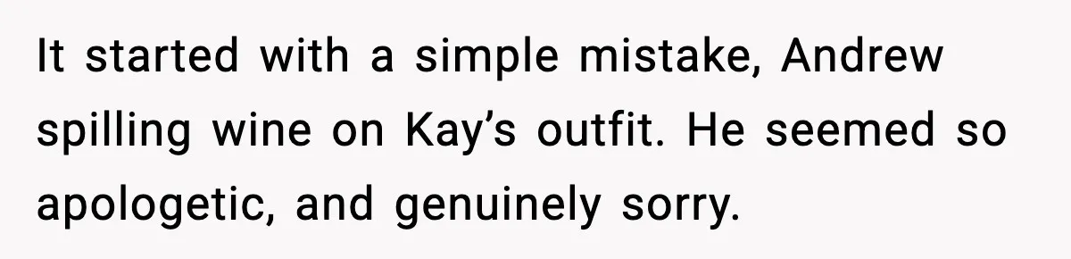 It started with a simple mistake, Andrew spilling wine on Kay’s outfit. He seemed so apologetic, and genuinely sorry.